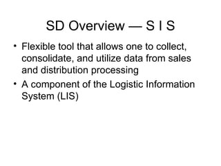SD Overview — S I S Flexible tool that allows one to collect, consolidate, and utilize data from sales and distribution processing A component of the Logistic Information System (LIS) 