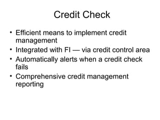 Credit Check Efficient means to implement credit management Integrated with FI — via credit control area Automatically alerts when a credit check fails Comprehensive credit management reporting 