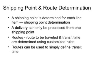 Shipping Point & Route Determination A shipping point is determined for each line item — shipping point determination A delivery can only be processed from one shipping point Routes - route to be traveled & transit time  are determined using customized rules Routes can be used to simply define transit time  