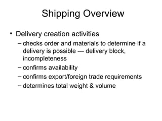 Shipping Overview Delivery creation activities checks order and materials to determine if a delivery is possible — delivery block, incompleteness confirms availability confirms export/foreign trade requirements  determines total weight & volume 