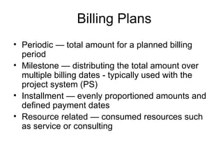 Billing Plans Periodic — total amount for a planned billing period Milestone — distributing the total amount over multiple billing dates - typically used with the project system (PS) Installment — evenly proportioned amounts and defined payment dates Resource related — consumed resources such as service or consulting 
