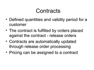 Contracts Defined quantities and validity period for a customer The contract is fulfilled by orders placed against the contract - release orders Contracts are automatically updated through release order processing Pricing can be assigned to a contract 