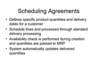 Scheduling Agreements Defines specific product quantities and delivery dates for a customer Schedule lines and processed through standard delivery processing Availability check is performed during creation and quantities are passed to MRP System automatically updates delivered quantities 