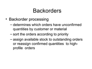 Backorders Backorder processing determines which orders have unconfirmed quantities by customer or material sort the orders according to priority assign available stock to outstanding orders or reassign confirmed quantities  to high-profile  orders 