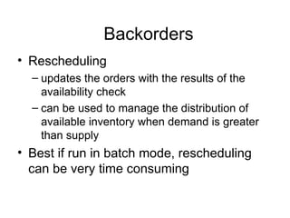 Backorders Rescheduling  updates the orders with the results of the availability check can be used to manage the distribution of available inventory when demand is greater than supply Best if run in batch mode, rescheduling can be very time consuming 