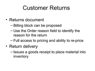Customer Returns Returns document Billing block can be proposed Use the Order reason field to identify the reason for the return Full access to pricing and ability to re-price Return delivery Issues a goods receipt to place material into inventory 