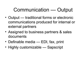 Communication — Output Output — traditional forms or electronic communications produced for internal or external partners Assigned to business partners & sales documents Definable media — EDI, fax, print Highly customizable — Sapscript 
