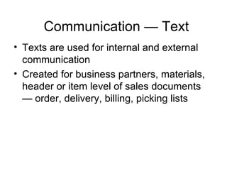 Communication — Text Texts are used for internal and external communication Created for business partners, materials, header or item level of sales documents — order, delivery, billing, picking lists 