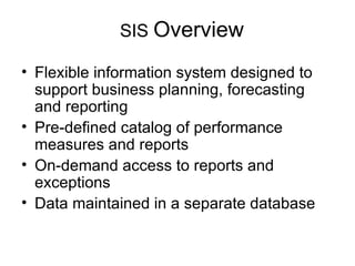 SIS  Overview Flexible information system designed to support business planning, forecasting and reporting Pre-defined catalog of performance measures and reports On-demand access to reports and exceptions Data maintained in a separate database 
