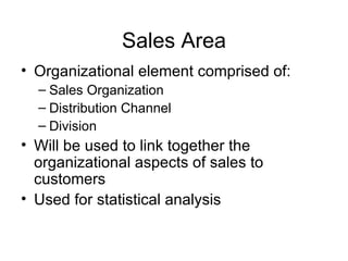 Sales Area Organizational element comprised of:  Sales Organization Distribution Channel Division Will be used to link together the organizational aspects of sales to customers Used for statistical analysis 
