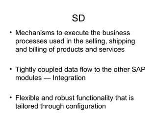 SD Mechanisms to execute the business processes used in the selling, shipping  and billing of products and services Tightly coupled data flow to the other SAP modules — Integration  Flexible and robust functionality that is tailored through configuration 