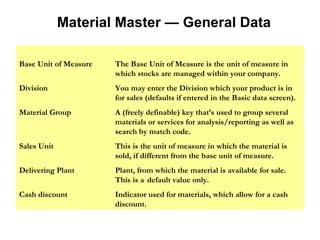 Material Master — General Data Base Unit of Measure The Base Unit of Measure is the unit of measure in  which stocks are managed within your company. Division You may enter the Division which your product is in  for sales (defaults if entered in the Basic data screen). Material Group A (freely definable) key that’s used to group several  materials or services for analysis/reporting as well as  search by match code. Sales Unit This is the unit of measure in which the material is  sold, if different from the base unit of measure. Delivering Plant Plant, from which the material is available for sale.  This is a  default value only. Cash discount Indicator used for materials, which allow for a cash  discount. 