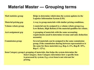 Material Master — Grouping terms Matl statistics group Helps to determine which data the system updates in the  Logistics Information System (LIS). Material pricing grp A way to group materials with similar pricing conditions.  Volume rebate group A material can be assigned to a volume rebate group (e.g.  Low Rebate, High Rebate) if the material qualifies for rebate. Acct assignment grp A grouping of materials with the same accounting  requirements (used to determine revenue and sales deduction  accounts) Commission group Several materials can be assigned to the same commission  group, if the commission sharing between representatives is  the same for these materials (e.g. Rep.A: 6%, Rep.B: 10%,  Rep C: 12%).  Item Category group A grouping of materials, that helps the system determine the  Item Category. Item  Category determines how a specific item  is processed by system. E.g. a text item is not relevant for  pricing. 