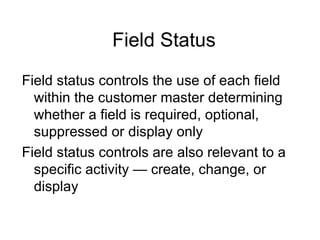 Field Status Field status controls the use of each field within the customer master determining whether a field is required, optional, suppressed or display only Field status controls are also relevant to a specific activity — create, change, or display 