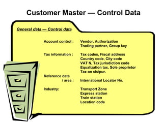 Customer Master  — Control Data General data — Control data Account control :  Vendor, Authorization   Trading partner, Group key Tax information :  Tax codes, Fiscal address   Country code, City code VAT N, Tax jurisdiction code Equalization tax, Sole proprietor Tax on sls/pur. Reference data  / area : International Locator No. Industry: Transport Zone Express station Train station   Location code 