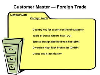 Customer Master  — Foreign Trade General Data —  Foreign trade Country key for export control of customer Table of Denial Orders list (TDO) Special Designated Nationals list (SDN) Diversion High Risk Profile list (DHRP) Usage and Classification 