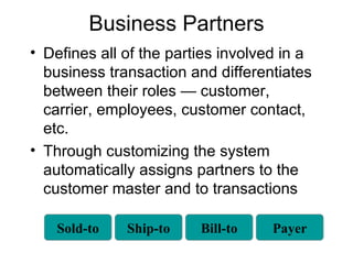 Business Partners Defines all of the parties involved in a business transaction and differentiates between their roles — customer, carrier, employees, customer contact, etc. Through customizing the system automatically assigns partners to the customer master and to transactions Sold-to Ship-to Bill-to Payer 