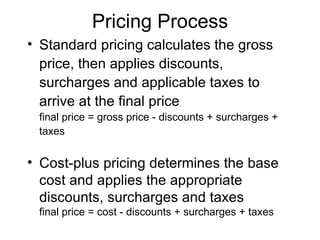 Pricing Process Standard pricing calculates the gross price, then applies discounts, surcharges and applicable taxes to arrive at the final price final price = gross price - discounts + surcharges + taxes Cost-plus pricing determines the base cost and applies the appropriate discounts, surcharges and taxes final price = cost - discounts + surcharges + taxes 