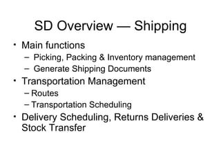 SD Overview — Shipping Main functions Picking, Packing & Inventory management Generate Shipping Documents Transportation Management Routes Transportation Scheduling Delivery Scheduling, Returns Deliveries & Stock Transfer 