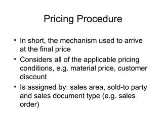 Pricing Procedure In short, the mechanism used to arrive at the final price Considers all of the applicable pricing conditions, e.g. material price, customer discount Is assigned by: sales area, sold-to party and sales document type (e.g. sales order) 