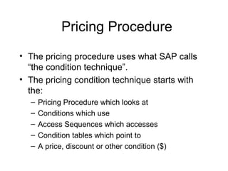 Pricing Procedure The pricing procedure uses what SAP calls “the condition technique”.  The pricing condition technique starts with the: Pricing Procedure which looks at  Conditions which use Access Sequences which accesses Condition tables which point to A price, discount or other condition ($) 
