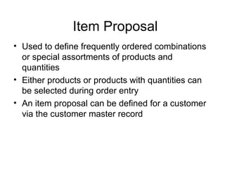Item Proposal Used to define frequently ordered combinations or special assortments of products and quantities Either products or products with quantities can be selected during order entry An item proposal can be defined for a customer via the customer master record 