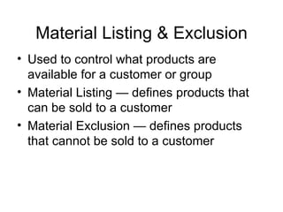 Material Listing & Exclusion Used to control what products are available for a customer or group Material Listing — defines products that can be sold to a customer Material Exclusion — defines products that cannot be sold to a customer 