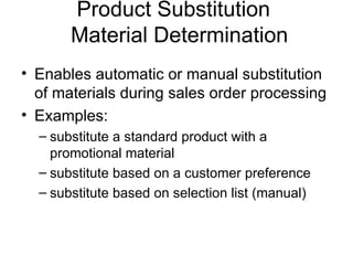Product Substitution  Material Determination Enables automatic or manual substitution of materials during sales order processing Examples:  substitute a standard product with a promotional material substitute based on a customer preference substitute based on selection list (manual) 