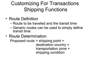 Customizing For Transactions  Shipping Functions Route Definition Route to be traveled and the transit time  Generic routes can be used to simply define transit time  Route Determination   Proposed route   = shipping point +  destination country +  transportation zone + shipping condition 
