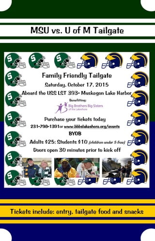 MSU vs. U of M Tailgate
Benefitting:
Purchase your tickets today
231-798-1391or www.bbbslakeshore.org/events
BYOB
Family Friendly Tailgate
Saturday, October 17, 2015
Aboard the USS LST 393- Muskegon Lake Harbor
Adults $25; Students $10 (children under 5 free)
Doors open 30 minutes prior to kick off
Tickets include: entry, tailgate food and snacks
 