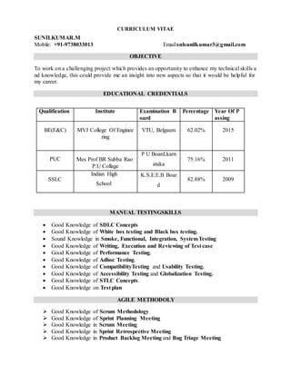 CURRICULUM VITAE
SUNILKUMAR.M
Mobile: +91-9738033013 Email:snlsunilkumar3@gmail.com
OBJECTIVE
To work on a challenging project which provides an opportunity to enhance my technical skills a
nd knowledge, this could provide me an insight into new aspects so that it would be helpful for
my career.
EDUCATIONAL CREDENTIALS
Qualification Institute Examination B
oard
Percentage Year Of P
assing
BE(E&C) MVJ College Of Enginee
ring
VTU, Belgaum 62.02% 2015
PUC Mes Prof BR Subba Rao
P.U Collage
P U Board,karn
ataka
75.16% 2011
SSLC
Indian High
School
K.S.E.E.B Boar
d
82.88% 2009
MANUAL TESTINGSKILLS
 Good Knowledge of SDLC Concepts
 Good Knowledge of White box testing and Black box testing.
 Sound Knowledge in Smoke, Functional, Integration, SystemTesting
 Good Knowledge of Writing, Execution and Reviewing of Test case
 Good Knowledge of Performance Testing.
 Good Knowledge of Adhoc Testing.
 Good Knowledge of CompatibilityTesting and Usability Testing.
 Good Knowledge of Accessibility Testing and Globalization Testing.
 Good Knowledge of STLC Concepts.
 Good Knowledge on Test plan
AGILE METHODOLY
 Good Knowledge of Scrum Methodology
 Good Knowledge of Sprint Planning Meeting
 Good Knowledge in Scrum Meeting
 Good Knowledge in Sprint Retrospective Meeting
 Good Knowledge in Product Backlog Meeting and Bug Triage Meeting
 