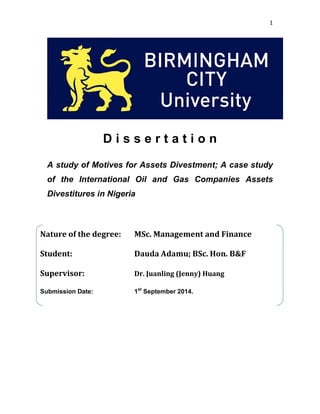 1
D i s s e r t a t i o n
A study of Motives for Assets Divestment; A case study
of the International Oil and Gas Companies Assets
Divestitures in Nigeria
Nature of the degree: MSc. Management and Finance
Student: Dauda Adamu; BSc. Hon. B&F
Supervisor: Dr. Juanling (Jenny) Huang
Submission Date: 1st
September 2014.
 