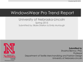 WindowsWear Pro Trend Report
University of Nebraska-Lincoln
Spring 2015
Submitted by: Blaire Shelton & Emily Murtaugh
Submitted to:
Shubha Bennur, PhD.
Professor
Department of Textile Merchandising and Fashion Design
University of Nebraska-Lincoln
Created April 30, 2015
 