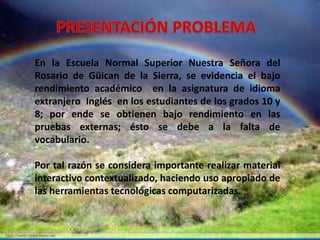 En la Escuela Normal Superior Nuestra Señora del 
Rosario de Güican de la Sierra, se evidencia el bajo 
rendimiento académico en la asignatura de idioma 
extranjero Inglés en los estudiantes de los grados 10 y 
8; por ende se obtienen bajo rendimiento en las 
pruebas externas; ésto se debe a la falta de 
vocabulario. 
Por tal razón se considera importante realizar material 
interactivo contextualizado, haciendo uso apropiado de 
las herramientas tecnológicas computarizadas. 
 