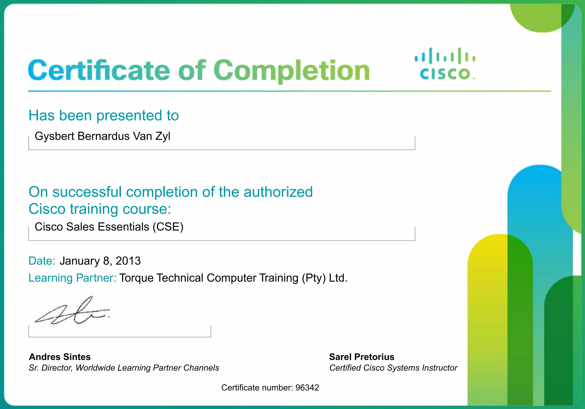 Has been presented to
Gysbert Bernardus Van Zyl
On successful completion of the authorized
Cisco training course:
Cisco Sales Essentials (CSE)
Date: January 8, 2013
Learning Partner: Torque Technical Computer Training (Pty) Ltd.
Andres Sintes
Sr. Director, Worldwide Learning Partner Channels
Certificate number: 96342
Sarel Pretorius
Certified Cisco Systems Instructor