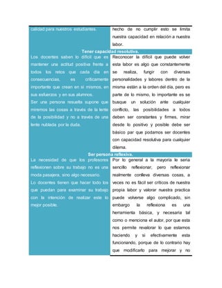 calidad para nuestros estudiantes. hecho de no cumplir esto se limita
nuestra capacidad en relación a nuestra
labor.
Tener capacidad resolutiva.
Los docentes saben lo difícil que es
mantener una actitud positiva frente a
todos los retos que cada día en
consecuencias, es críticamente
importante que crean en si mismos, en
sus esfuerzos y en sus alumnos.
Ser una persona resuelta supone que
miremos las cosas a través de la lente
de la posibilidad y no a través de una
lente nublada por la duda.
Reconocer la difícil que puede volver
esta labor es algo que constantemente
se realiza, fungir con diversas
personalidades y labores dentro de la
misma están a la orden del día, pero es
parte de lo mismo, lo importante es se
busque un solución ante cualquier
conflicto, las posibilidades a todos
deben ser constantes y firmes, mirar
desde lo positivo y posible debe ser
básico par que podamos ser docentes
con capacidad resolutiva para cualquier
dilema.
Ser persona reflexiva.
La necesidad de que los profesores
reflexionen sobre su trabajo no es una
moda pasajera, sino algo necesario.
Lo docentes tienen que hacer todo los
que puedan para examinar su trabajo
con la intención de realizar este lo
mejor posible.
Por lo general a la mayoría le seria
sencillo reflexionar, pero reflexionar
realmente conlleva diversas cosas, a
veces no es fácil ser críticos de nuestra
propia labor y valorar nuestra practica
puede volverse algo complicado, sin
embargo la reflexiona es una
herramienta básica, y necesaria tal
como o menciona el autor, por que esta
nos permite revalorar lo que estamos
haciendo y si efectivamente esta
funcionando, porque de lo contrario hay
que modificarlo para mejorar y no
 