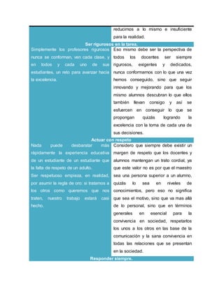 reducirnos a lo mismo e insuficiente
para la realidad.
Ser rigurosos en la tarea.
Simplemente los profesores rigurosos
nunca se conforman, ven cada clase, y
en todos y cada uno de sus
estudiantes, un reto para avanzar hacia
la excelencia.
Eso mismo debe ser la perspectiva de
todos los docentes ser siempre
rigurosos, exigentes y dedicados,
nunca conformarnos con lo que una vez
hemos conseguido, sino que seguir
innovando y mejorando para que los
mismo alumnos descubran lo que ellos
también llevan consigo y así se
esfuercen en conseguir lo que se
propongan quizás logrando la
excelencia con la toma de cada una de
sus decisiones.
Actuar con respeto
Nada puede desbaratar más
rápidamente la experiencia educativa
de un estudiante de un estudiante que
la falta de respeto de un adulto.
Ser respetuoso empieza, en realidad,
por asumir la regla de oro: si tratamos a
los otros como queremos que nos
traten, nuestro trabajo estará casi
hecho.
Considero que siempre debe existir un
margen de respeto que los docentes y
alumnos mantengan un trato cordial, ya
que este valor no es por que el maestro
sea una persona superior a un alumno,
quizás lo sea en niveles de
conocimientos, pero eso no significa
que sea el motivo, sino que va mas allá
de lo personal, sino que en términos
generales en esencial para la
convivencia en sociedad, respetarlos
los unos a los otros en las base de la
comunicación y la sana convivencia en
todas las relaciones que se presentan
en la sociedad.
Responder siempre.
 