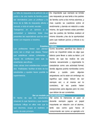 La falta de respuesta a la petición de un
padre o de una madre de familia puede
ser demoledora para un profesor y la
fama de la falta de respuesta afecta a
menudo a todo el centro escolar.
Trabajamos en un servicio a la
comunidad y debemos tener muy
presentes las expectativas que los otros
tienen con respecto a nosotros.
Es importante que siempre se brinde
una respuesta ya sea tanto a los padres
de familia como a los mimos alumnos, y
mas cuando se cuestiona sobre el
rendimiento y demás en relación a este
mismo, de igual manera estas permiten
que los padres de familias evalúen al
mismo docente y les da la oportunidad
para que realicen juicios y criticas a su
practica.
Establecer rutinas.
Los profesores tienen que planear
como van a dirigir sus clases. Tienen
que establecer rutinas coherentes y
dignas de confianzas para que su
enseñanza sea eficaz.
Unas rutinas bien establecidas cumplen
dos finalidades: facilitan el éxito de los
estudiantes y ayudan hacer posible la
supervivencia.
Como docentes, planificar las clases o
como se impartirán estas es algo que
básico para llevar a cabo su labor, y el
hecho de que las realice de una
manera secuenciada y organizada lo
caracteriza como una actividad formal,
donde algunos podría nombrarlas como
rutinas y quizás para algunas
asignaturas así lo sean sin embargo no
significa que estas deban de ser
siempre así, o al menos así lo
considero, tal vez pueda haber
excepciones para algunas pero no creo
que deban de ser constantes.
Ser un modelo para los estudiantes
El hecho de que los estudiantes
observen lo que hacemos y que nuestra
conducta influya en ellos más que lo
que decimos, ocupa en realidad, el
centro de este principio.
Tal como lo menciona el autor el
docente siempre jugara un papel
importante en relación con el alumno,
tanto sea como guía hacia el
conocimiento asi como un ejemplo a lo
 