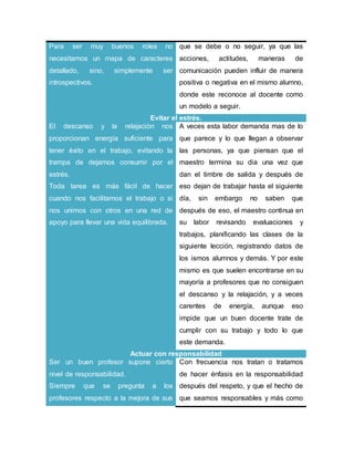 Para ser muy buenos roles no
necesitamos un mapa de caracteres
detallado, sino, simplemente ser
introspectivos.
que se debe o no seguir, ya que las
acciones, actitudes, maneras de
comunicación pueden influir de manera
positiva o negativa en el mismo alumno,
donde este reconoce al docente como
un modelo a seguir.
Evitar el estrés.
El descanso y la relajación nos
proporcionan energía suficiente para
tener éxito en el trabajo, evitando la
trampa de dejarnos consumir por el
estrés.
Toda tarea es más fácil de hacer
cuando nos facilitamos el trabajo o si
nos unimos con otros en una red de
apoyo para llevar una vida equilibrada.
A veces esta labor demanda mas de lo
que parece y lo que llegan a observar
las personas, ya que piensan que el
maestro termina su dia una vez que
dan el timbre de salida y después de
eso dejan de trabajar hasta el siguiente
día, sin embargo no saben que
después de eso, el maestro continua en
su labor revisando evaluaciones y
trabajos, planificando las clases de la
siguiente lección, registrando datos de
los ismos alumnos y demás. Y por este
mismo es que suelen encontrarse en su
mayoría a profesores que no consiguen
el descanso y la relajación, y a veces
carentes de energía, aunque eso
impide que un buen docente trate de
cumplir con su trabajo y todo lo que
este demanda.
Actuar con responsabilidad
Ser un buen profesor supone cierto
nivel de responsabilidad.
Siempre que se pregunta a los
profesores respecto a la mejora de sus
Con frecuencia nos tratan o tratamos
de hacer énfasis en la responsabilidad
después del respeto, y que el hecho de
que seamos responsables y más como
 