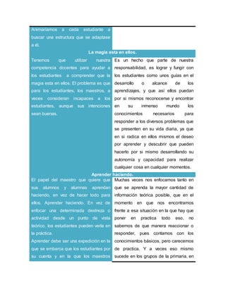 Animaríamos a cada estudiante a
buscar una estructura que se adaptase
a él.
La magia esta en ellos.
Tenemos que utilizar nuestra
competencia docentes para ayudar a
los estudiantes a comprender que la
magia esta en ellos. El problema es que
para los estudiantes, los maestros, a
veces consideran incapaces a los
estudiantes, aunque sus intenciones
sean buenas.
Es un hecho que parte de nuestra
responsabilidad, es lograr y fungir con
los estudiantes como unos guías en el
desarrollo o alcance de los
aprendizajes, y que así ellos puedan
por si mismos reconocerse y encontrar
en su inmenso mundo los
conocimientos necesarios para
responder a los diversos problemas que
se presenten en su vida diaria, ya que
en si radica en ellos mismos el deseo
por aprender y descubrir que pueden
hacerlo por si mismo desarrollando su
autonomía y capacidad para realizar
cualquier cosa en cualquier momentos.
Aprender haciendo.
El papel del maestro que quiere que
sus alumnos y alumnas aprendan
haciendo, en vez de hacer todo para
ellos. Aprender haciendo. En vez de
enfocar una determinada destreza o
actividad desde un punto de vista
teórico, los estudiantes pueden verla en
la práctica.
Aprender debe ser una expedición en la
que se embarca que los estudiantes por
su cuenta y en la que los maestros
Muchas veces nos enfocamos tanto en
que se aprenda la mayor cantidad de
información teórica posible, que en el
momento en que nos encontramos
frente a esa situación en la que hay que
poner en practica todo eso, no
sabemos de que manera reaccionar o
responder, pues contamos con los
conocimientos básicos, pero carecemos
de practica. Y a veces eso mismo
sucede en los grupos de la primaria, en
 
