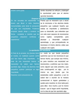 actúen como guías. donde docentes se enfocan y obstruyen
la oportunidad para que el alumno
aprenda haciendo.
Empezar desde abajo
En las escuelas los estudiantes no
tienen que llevar a cabo hazañas
monumentales para tener la sensación
de que son importantes. Podemos
empezar desde abajo y construir de
forma constante a medida que los
pequeños adquieren confianza y
experiencia.
Pienso que es necesario que a veces
se le reconozca a los alumnos desde
pequeños que cualquier hazaña que
realiza es importante y satisfactoria
para su desarrollo, que entiendan que
con esto sean capaces de reconocerse
como sujetos competentes para
alcanzar y desarrollar cualquier
aprendizaje, y que principalmente se
reconozca el mismo alumno, antes que
cualquier otro sujeto.
La aportación del estudiante
Al final de la jornada, los jóvenes (todo
el mundo, en realidad) quieren sentir
que han hecho algo importante. Se
trata de una necesidad básica: la
necesidad de saber que hemos
aportado algo. Incluso los alumnos más
pequeños quieren participar en algo
importante.
Nosotros como educadores de
Lo cierto es que desde pequeños
queremos que se nos reconozca lo que
hemos hecho, que aunque sea mínimo,
es para nosotros una necesidad ser
reconocidos y sentirnos que nos notan,
como alguien que esta presente y que
esta contribuyendo en algo, por lo
mismo es que desde que los
estudiantes están pequeños y aun no
saben leer o escribir de la manera
convencional si logran garabatear y
quizás para nosotros no dice nada pero
para ellos dice mucho y por lo mismo
buscan que lo hagan sentir importante,
con la idea de que han aportado algo.
 