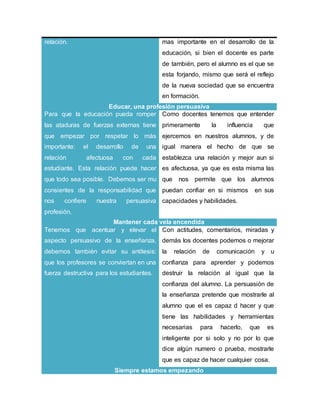relación. mas importante en el desarrollo de la
educación, si bien el docente es parte
de también, pero el alumno es el que se
esta forjando, mismo que será el reflejo
de la nueva sociedad que se encuentra
en formación.
Educar, una profesión persuasiva
Para que la educación pueda romper
las ataduras de fuerzas externas tiene
que empezar por respetar lo más
importante: el desarrollo de una
relación afectuosa con cada
estudiante. Esta relación puede hacer
que todo sea posible. Debemos ser mu
consientes de la responsabilidad que
nos confiere nuestra persuasiva
profesión.
Como docentes tenemos que entender
primeramente la influencia que
ejercemos en nuestros alumnos, y de
igual manera el hecho de que se
establezca una relación y mejor aun si
es afectuosa, ya que es esta misma las
que nos permite que los alumnos
puedan confiar en si mismos en sus
capacidades y habilidades.
Mantener cada vela encendida
Tenemos que acentuar y elevar el
aspecto persuasivo de la enseñanza,
debemos también evitar su antítesis:
que los profesores se conviertan en una
fuerza destructiva para los estudiantes.
Con actitudes, comentarios, miradas y
demás los docentes podemos o mejorar
la relación de comunicación y u
confianza para aprender y podemos
destruir la relación al igual que la
confianza del alumno. La persuasión de
la enseñanza pretende que mostrarle al
alumno que el es capaz d hacer y que
tiene las habilidades y herramientas
necesarias para hacerlo, que es
inteligente por si solo y no por lo que
dice algún numero o prueba, mostrarle
que es capaz de hacer cualquier cosa.
Siempre estamos empezando
 