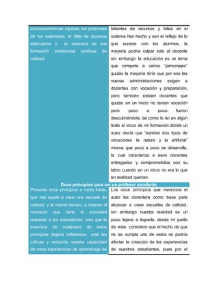 socioeconómicas injustas, las presiones
de los exámenes, la falta de recursos
adecuados y la ausencia de una
formación profesional continua de
calidad.
faltantes de recursos y fallas en el
sistema han hecho y son el reflejo de lo
que sucede con los alumnos, la
mayoría podría culpar solo al docente
sin embargo la educación es un tema
que compete a varios “personajes”
quizás la mayoría diría que por eso las
nuevas administraciones exigen a
docentes con vocación y preparación,
pero también existen docentes que
quizás en un inicio no tenían vocación
pero poco a poco fueron
descubriéndola, tal como lo leí en algún
texto al inicio de mi formación donde un
autor decía que “existían dos tipos de
vocaciones la natura y la artificial”
misma que poco a poco se desarrolla,
la cual caracteriza a esos docentes
entregados y comprometidos con su
labro cuando en un inicio no era lo que
en realidad querían.
Doce principios para ser un profesor excelente
Presento doce principios a modo fiable,
que nos ayude a crear una escuela de
calidad, y al mismo tiempo, a mejorar el
concepto que tiene la sociedad
respecto a los educadores, creo que la
ausencia de cualquiera de estos
principios dejaría indefensos ante las
críticas y reduciría nuestra capacidad
de crear experiencias de aprendizaje de
Los doce principios que menciona el
autor los considera como base para
alcanzar a crear escuelas de calidad,
sin embargo nuestra realidad es un
poco lejana a lograrla, desde mi punto
de vista considero que el hecho de que
no se cumpla uno de estos no podría
afectar la creación de las experiencias
de nuestros estudiantes, pues por el
 