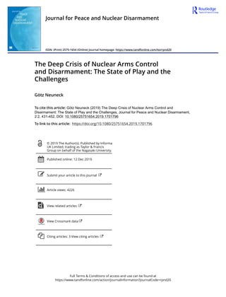 Full Terms & Conditions of access and use can be found at
https://www.tandfonline.com/action/journalInformation?journalCode=rpnd20
Journal for Peace and Nuclear Disarmament
ISSN: (Print) 2575-1654 (Online) Journal homepage: https://www.tandfonline.com/loi/rpnd20
The Deep Crisis of Nuclear Arms Control
and Disarmament: The State of Play and the
Challenges
Götz Neuneck
To cite this article: Götz Neuneck (2019) The Deep Crisis of Nuclear Arms Control and
Disarmament: The State of Play and the Challenges, Journal for Peace and Nuclear Disarmament,
2:2, 431-452, DOI: 10.1080/25751654.2019.1701796
To link to this article: https://doi.org/10.1080/25751654.2019.1701796
© 2019 The Author(s). Published by Informa
UK Limited, trading as Taylor & Francis
Group on behalf of the Nagasaki University.
Published online: 12 Dec 2019.
Submit your article to this journal
Article views: 4226
View related articles
View Crossmark data
Citing articles: 3 View citing articles
 