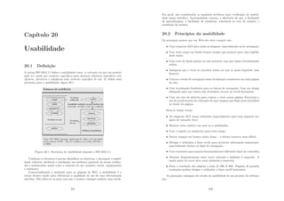 Capı́tulo 20
Usabilidade
20.1 Deﬁnição
A norma ISO 9241-11 deﬁne a usabilidade como: a extensão em que um produto
pode ser usado por usuários especı́ﬁcos para alcançar objetivos especı́ﬁcos com
eﬁcácia, eﬁciência e satisfação num contexto especı́ﬁco de uso. E, deﬁne uma
estrutura para a usabilidade, ﬁgura 20.1.
Figura 20.1: Estrutura de usabilidade segundo a ISO 9241-11
Conforme a estrutura é preciso identiﬁcar os objetivos, e decompor a usabil-
idade (eﬁcácia, eﬁciência e satisfação) em atributos passı́veis de serem veriﬁca-
dos e mensurados, assim como o contexto de uso (usuário, tarefa, equipamento
e ambiente).
Contextualizando o ambiente para as páginas de Web, a usabilidade é o
termo técnico usado para referenciar a qualidade de uso de uma determinada
interface. Ela refere-se ao grau com que o usuário consegue realizar uma tarefa.
221
Em geral, são considerados os seguintes atributos para veriﬁcação da usabili-
dade numa interface: funcionalidade correta; a eﬁciência de uso; a facilidade
de aprendizagem; a facilidade de relembrar; tolerância ao erro do usuário; e
satisfação do usuário.
20.2 Princı́pios da usabilidade
Os principais pontos que um Web site deve cumprir são:
• Usar etiquetas ALT para todas as imagens, especialmente as de navegação;
• Usar texto negro em fundo branco sempre que possı́vel para uma legibili-
dade maior;
• Usar cores de fundo planas ou com texturas, mas que sejam extremamente
subtis;
• Assegurar que o texto se encontra numa cor que se possa imprimir (não
branco);
• Colocar o menu de navegação numa localização consistente em cada página
do site;
• Usar localizações familiares para as barras de navegação; Usar um design
adequado para que nunca seja necessário recorre ao scroll horizontal;
• Usar um eixo de simetria para centrar o texto numa página; Encorajar o
uso do scroll através da colocação de uma imagem que ﬁque semi-escondida
no fundo da página.
Deve-se tentar evitar:
• As etiquetas ALT sejam reduzidas (especialmente para uma pequena im-
agem de tamanho ﬁxo);
• Mostrar texto estático em azul ou a sublinhado;
• Usar o negrito ou maiúsculo para texto longo;
• Deixar espaços em branco muito longo – a leitura torna-se mais difı́cil;
• Obrigar o utilizador a fazer scroll para encontrar informação importante,
especialmente botões ou links de navegação;
• Usar travessões para separar horizontalmente diferentes tipos de conteúdos;
• Alternar frequentemente entre texto centrado e alinhado à esquerda. A
maior parte do texto deve estar alinhada à esquerda;
• Fixar a resolução das páginas a mais de 800 X 600. Páginas de grandes
resoluções podem obrigar o utilizador a fazer scroll horizontal.
As principais vantagens do estudo da usabilidade de um produto de software
são:
222
 