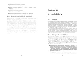 • Aumentar a produtividade dos utilizadores;
• Aumentar os nı́veis de utilização do produto;
• Reduzir a necessidade de formação e de custos de produção de docu-
mentação;
• Reduzir os custos de suporte técnico;
• Reduzir custos e tempo de desenvolvimento;
• Minimizar o re-desenvolvimento e as alterações após a ﬁnalização.
20.3 Técnicas de avaliação de usabilidade
A usabilidade pode ser avaliada por diversas técnicas. As mais usuais são da
heurı́stica e dos testes com utilizadores.
A heurı́stica é uma das formas de avaliar a usabilidade mais econômica e
prática, permitindo detectar problemas na fase de desenvolvimento da interface.
Esta técnica consiste em levantar questões heurı́sticas relacionadas à interface
como: navegação, controle, funcionalidade, linguagem, ajuda e suporte, con-
sistência e erros. Nunca deve ser feita individualmente, pois uma pessoa não
tem capacidade de levantar todas as questões heurı́sticas.
A técnica dos testes com utilizadores obriga que o produto esteja pelo menos
em forma de protótipo para poder ser testado. O utilizador testa a interface
tendo por base um conjunto de tarefas que foram deﬁnidas como princı́pios
heurı́sticos.
Portanto, o objetivo de um bom design de páginas Web é obter alta quali-
dade, no que diz respeito não somente a uma boa aparência visual, como também
à estruturação da informação de forma a permitir aos usuários encontrá-la rápida
e eﬁcaz.
223
Capı́tulo 21
Acessibilidade
21.1 Deﬁnição
A acessibilidade descreve os problemas de usabilidade encontrados por usuários
com necessidades especiais ou com limitações tecnológicas. Na prática, a acessi-
bilidade de uma interface é indicada pela facilidade de acesso de um indivı́duo,
independente de suas capacidades fı́sicas, sensoriais e cognitivas, do seu am-
biente e das condições de trabalho e das barreiras tecnológicas. Ou seja, a
acessibilidade signiﬁca que pessoas com necessidades especiais podem apreen-
der, compreender, navegar e interagir com a Web.
As causas mais freqüentes de falta de acessibilidade em muitas páginas da
Web para todos os usuários estão muitas vezes associadas: à falta de estru-
tura que desorienta o usuário diﬁcultando a navegação e ao uso abusivo de
informações gráﬁcas (imagens, macros, scripts Java, elementos multimı́dia) sem
proporcionar alternativas adequadas de texto ou outro tipo de comentário.
21.2 Princı́pios da acessibilidade
Os princı́pios de acessibilidade segundo W3C estão relacionados a dois prin-
cipais temas: assegurar uma transformação harmoniosa e tornar o conteúdo
compreensı́vel e navegável. Estes princı́pios são abordados num documento
elaborado pelo W3C (Word Wide Web Consortium)-WAI (Web Accessibility
Initiative), considerado referência para os princı́pios de acessibilidade e idéias
de design, chamado Web Content Accessibility GuideLines, WCAG 1.0.
A transformação harmoniosa de uma página Web pode ser garantida pela
observância de alguns pontos-chaves:
• Separar a estrutura da apresentação, diferenciando o conteúdo (a in-
formação a ser transmitida), a estrutura (a forma como a informação é or-
ganizada em termos lógicos) e a apresentação (a forma como a informação
é reproduzida, por exemplo, como matéria impressa, como apresentação
gráﬁca bidimensional, sob forma exclusivamente gráﬁca, como discurso
sintetizado, em braille, etc.);
• Criar páginas que cumpram a sua ﬁnalidade, mesmo que o usuário não
possa ver e/ou ouvir, fornecendo informações que preencham a mesma ﬁ-
224
 