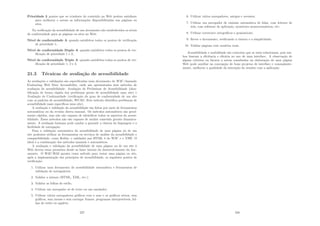 Prioridade 3 pontos que os criadores de conteúdo na Web podem satisfazer
para melhorar o acesso as informações disponibilizadas nas páginas ou
sites.
Na veriﬁcação da acessibilidade de um documento são estabelecidos os nı́veis
de conformidade para as páginas ou sites na Web:
Nı́vel de conformidade A quando satisfeitos todos os pontos de veriﬁcação
de prioridade 1;
Nı́vel de conformidade Duplo A quando satisfeitos todos os pontos de ver-
iﬁcação de prioridade 1 e 2;
Nı́vel de conformidade Triplo A quando satisfeitos todos os pontos de ver-
iﬁcação de prioridade 1, 2 e 3.
21.3 Técnicas de avaliação de acessibilidade
As avaliações e validações são especiﬁcadas num documento do W3C chamado
Evaluating Web Sites Accessibility, onde são apresentados dois métodos de
avaliação de acessibilidade: Avaliação de Preliminar de Acessibilidade (iden-
tiﬁcação de forma rápida dos problemas gerais de acessibilidade num site) e
Avaliação de Conformidade (veriﬁcação do grau de conformidade de um site
com os padrões de acessibilidade, WCAG. Este método identiﬁca problemas de
acessibilidade mais especı́ﬁcos num site).
A avaliação e validação da acessibilidade são feitas por meio de ferramentas
automáticas ou da revisão direta manual. Os métodos automáticos são geral-
mente rápidos, mas não são capazes de identiﬁcar todos os aspectos da acessi-
bilidade. Esses métodos não são capazes de avaliar conteúdo gerado dinamica-
mente. A avaliação humana pode ajudar a garantir a clareza da linguagem e a
facilidade de navegação.
Para a validação automática da acessibilidade de uma página ou de um
site podemos utilizar as ferramentas ou serviços de análise da acessibilidade e
compatibilidade, como Bobby, o validador par HTML 4 do W3C e o TAW. O
ideal é a combinação dos métodos manuais e automáticos.
A avaliação e validação da acessibilidade de uma página ou de um site à
Web devem estar presentes desde as fases iniciais do desenvolvimento do doc-
umento. O W3C-WAI aponta como método para testar uma página ou site,
após a implementação dos princı́pios de acessibilidade, os seguintes pontos de
veriﬁcação:
1. Utilizar uma ferramenta de acessibilidade automática e ferramentas de
validação de navegadores;
2. Validar a sintaxe (HTML, XML, etc.);
3. Validar as folhas de estilo;
4. Utilizar um navegador só de texto ou um emulador;
5. Utilizar vários navegadores gráﬁcos com o som e os gráﬁcos ativos, sem
gráﬁcos, sem mouse e sem carregar frames, programas interpretáveis, fol-
has de estilo ou applets;
227
6. Utilizar vários navegadores, antigos e recentes;
7. Utilizar um navegador de emissão automática de falas, com leitores de
tela, com software de aplicação, monitores monocromáticos, etc;
8. Utilizar corretores ortográﬁcos e gramaticais;
9. Rever o documento, veriﬁcando a clareza e a simplicidade;
10. Validar páginas com usuários reais.
Acessibilidade e usabilidade são conceitos que se inter-relacionam, pois am-
bos buscam a eﬁciência e eﬁcácia no uso de uma interface. A observação de
alguns critérios ou fatores a serem ressaltados na elaboração de uma página
Web pode auxiliar na concepção de bons projetos de interface e conseqüente-
mente, melhorar a qualidade da interação do usuário com a aplicação.
228
 