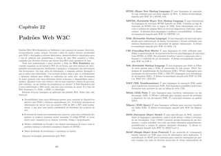 Capı́tulo 22
Padrões Web W3C
Padrões Web (Web Standards ou Tableless) é um conjunto de normas, diretrizes,
recomendações, notas, artigos, tutoriais e aﬁns de caráter técnico, produzidos
pelo W3C e destinados a orientar fabricantes, desenvolvedores e projetistas para
o uso de práticas que possibilitem a criação de uma Web acessı́vel a todos,
ajudados por diversos recursos que fazem uma Web mais agradável de usar.
Toda essa padronização é para atender a idéia da Web Semântica que
consiste organizar os documentos Web de tal forma, que estes possam ser inter-
pretados automaticamente, facilitando a pesquisa e cruzamento das informações
dos documentos. Ou seja, além da informação, a máquina saberia distinguir a
que se refere esta informação. Um exemplo prático disso é que, se utilizássemos
o elemento address para deﬁnir os endereços em nosso site, uma ferramenta
de busca poderia criar uma indexação destes endereços, e disponibilizar para o
usuário. Quantas vezes você visitou o site de uma empresa e cansou de procurar
pelo endereço, ou um telefone de atendimento ao cliente? A Web Semântica não
é uma substituição a Web atual, mas sim uma extensão da atual. E a base da
Web Semântica é o XML, o RDF e a Ontologia.
Existem diversas vantagens na aplicação dos padrões Web. Entre elas, vale
destacar:
• Acessibilidade tanto para deﬁcientes quanto para usuários de dispositivos
móveis como PDA’s, celulares, smartphones, etc.; O browser interpreta as
informações de layout (em um arquivo CSS) de 30% a 70% mais rapida-
mente, o que gera uma queda considerável no download dos arquivos do
site;
• Economia de banda na transmissão dos arquivos, pois com a utilização dos
padrões os arquivos possuem menor tamanho; O código HTML se torna
muito mais compacto ao se separar conteúdo, design e programação;
• Melhor visibilidade no Google e nos demais mecanismos de busca, pois os
padrões utilizam a estrutura semântica simples do HTML;
• Maior facilidade de atualização e mudanças no layout.
Algumas tecnologias padronizadas pelo W3C:
229
HTML (Hyper Text Markup Language) É uma linguagem de marcação
de tags utilizada para produzir páginas na Web. A última recomendação
lançada pelo W3C foi a HTML 4.01;
XHTML (Extensible Hyper Text Markup Language É uma reformulação
da linguagem de marcação HTML baseada em XML. Combina as tags de
marcação do HTML com as regras do XML. Esta reformulação tem em
vista a exibição de páginas Web em diversos dispositivos (televisão, palm,
celular). A intenção desta linguagem é melhorar a acessibilidade. A última
recomendação lançada pelo W3C foi XHTML 1.0;
XML (Extensible Markup Language) É uma linguagem de marcação apro-
priada para representação de dados, documentos e demais entidades cuja
essência fundamenta-se na capacidade de agregar informações. A última
recomendação lançada pelo W3C foi XML 1.0;
CSS (Cascading Style Sheets) É uma linguagem de estilo utilizada para
deﬁnir a apresentação de documentos escritos em uma linguagem de marcação,
como HTML ou XML. Seu principal benefı́cio é prover a separação entre o
formato e o conteúdo de um documento. A última recomendação lançada
pelo W3C foi CSS 3;
XSL (Extensible Markup Language É uma linguagem que deﬁne as folhas
de estilo padrão para o XML. É constituı́da de três partes: XSLT (lin-
guagem de transformação de documentos XML), XPath (linguagem para
navegação em documentos XML) e XSL-FO (linguagem para formatação
de documentos XML). A última recomendação lançada pelo W3C foi XSL
1.0, XSLT 2.0 e XSL-FO;
XSLT (XSL Transformations) É uma linguagem de marcação XML usada
para transformar documentos XML. Esta linguagem possibilita mais trans-
formações mais potentes do que as folhas de estilo CSS;
XPath (XML Path) É uma linguagem para encontrar informações em um
documento XML. O XPath é utilizado para navegar através de atributos
e elementos em um documento XML. É o principal elemento no padrão
XSLT;
XQuery (XML Query) É uma linguagem utilizada para executar consultas
em dados XML. A última recomendação lançada pelo W3C foi XQuery
1.0;
DOM (Document Object Model) É uma especiﬁcação do W3C, indepen-
dente de linguagem e plataforma, onde se pode alterar e editar a estrutura
de um documento. Com o DOM é possı́vel acessar elementos de um doc-
umento, e poder trabalhar com cada um desses elementos separadamente,
possibilitando a criação de páginas altamente dinâmicas. A última re-
comendação lançada pelo W3C foi DOM Level 3;
SOAP (Simple Object Acess Protocol) É um protocolo de comunicação
simples baseado em XML para troca de informações entre aplicações. A
especiﬁcação do SOAP provê maneiras para construir mensagens que pos-
sam trafegar por meio de diversos protocolos de forma independente da
230
 