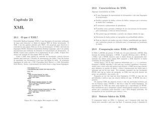 Capı́tulo 23
XML
23.1 O que é XML?
Extensible Markup Language (XML) é uma linguagem de marcação (utilização
de tags) para descrever os dados de páginas Web de forma estruturada. O
XML é um dos padrões adotado pelo W3C e foi projetado para descrever o
conteúdo de uma página Web em vez da sua formatação. O XML é derivado da
linguagem SGML (Standard Generalized Markup Language), que é um padrão
internacional para deﬁnição de formatos de representação de documentos. O
SGML é muito mais complexo de se implementar do que o XML. A ﬁgura 23.1
mostra um exemplo de uma página Web em XML.
Como o XML trata apenas do conteúdo do documento, existem diversos
padrões para descrever o formato da apresentação dos dados. Uma das formas
de apresentar tais documentos é por meio das folhas de estilo. As principais
linguagens de estilo são o CSS (Cascading Style Sheets) e o XSL (Extensible
Style Sheets). Então, a apresentação dos dados ﬁcará a cargo dessas linguagens.
Figura 23.1: Uma página Web simples em XML
233
23.2 Caracterı́sticas do XML
Algumas caracterı́sticas do XML:
• É uma linguagem de representação de documentos e não uma linguagem
de programação;
• Facilita a geração de dados, a leitura de dados e assegura que a estrutura
de dados não é ambı́gua;
• É extensı́vel e independente de plataforma;
• É modular, pois a permite a deﬁnição de um novo formato de documento
pela combinação e reuso de outros formatos;
• Não possui tags pré-deﬁnidas, e permite um número inﬁnito de tags;
• Estruturas de dados podem ser agrupadas em profundidade inﬁnita;
• Pode ser descrita por grafos com nós e rótulos, possibilitando que algorit-
mos conhecidos possam ser utilizados para a recuperação ou localização
de dados.
23.3 Comparação entre XML e HTML
O XML e o HTML são primos. O XML não veio para substituir o HTML. Eles
derivam da mesma linguagem, o SGML. A grande diferença entre o HTML e
o XML é que o HTML descreve como os dados devem ser apresentados (for-
matação dos dados) numa página Web enquanto o XML descreve os dados
(conteúdo) de uma página Web.
Ambos fazem o uso de tags (palavras delimitadas por  e ) e atributos.
Enquanto o HTML especiﬁca o que cada tag e atributo signiﬁcam e frequente-
mente como o texto entre elas aparece num browser, o XML usa as tags somente
para delimitar as porções de dados, e deixa a interpretação dos dados para a
aplicação que irá ler este dado. Por exemplo, enquanto em um documento
HTML uma tag ¡p¿ indica um parágrafo, no XML essa tag pode denotar um
preço, um parâmetro, uma pessoa, etc.
Enquanto ao uso das tags nas duas linguagens, O XML as tags não são
pré-deﬁnidas e pode-se usar um número inﬁnito de tags. O HTML isso não é
possı́vel.
Os arquivos XML são arquivos textos, e não são destinados à leitura por
um ser humano como o HTML é. Isso ﬁca a cargo de outras linguagens. As
especiﬁcações de XML são muito mais rı́gidas que a especiﬁcação do HTML.
Elas estabelecem que é obrigatório rejeitar sintaticamente arquivos incorretos,
mesmo que o navegador possa descobrir o que o Web designer pretendia. Os
navegadores só têm permissão para indicar o erro.
23.4 Sintaxe básica do XML
O componente básico no XML é o elemento, que é composto pela uma tag
inicial, pelo conteúdo e pela uma tag ﬁnal. A expressão ¡book¿ é chamada de
234
 