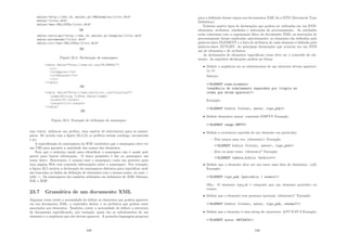 Figura 23.4: Declaração de namespace
Figura 23.5: Exemplo de utilização de namespace
seja viável, utiliza-se um preﬁxo, uma espécie de abreviatura para os names-
paces. De acordo com a ﬁgura 23.4.(b) os preﬁxos seriam catalogo, encomenda
e jcr.
A especiﬁcação de namespaces da W3C estabelece que o namespace deve ter
um URI para garantir a unicidade dos nomes dos elementos.
Note que o endereço usado para identiﬁcar o namespace não é usado pelo
parser para buscar informação. O único propósito é dar ao namespace um
nome único. Entretanto, é comum usar o namespace como um ponteiro para
uma página Web real contendo informações sobre o namespace. Por exemplo,
a ﬁgura 23.5 mostra a declaração de namespaces distintos para especiﬁcar onde
são buscados os dados da deﬁnição de elementos com o mesmo nome, no caso 
table . Os namespaces são também utilizados em deﬁnições de XML Schema,
XSL e RDF.
23.7 Gramática de um documento XML
Algumas vezes existe a necessidade de deﬁnir os elementos que podem aparecer
em um documento XML, o conteúdos destes, e os atributos que podem estar
associados aos elementos. Também, existe a necessidade de deﬁnir a estrutura
do documento especiﬁcando, por exemplo, quais são os subelementos de um
elemento e a seqüência que eles devem aparecer. A primeira linguagem proposta
239
para a deﬁnição dessas regras nos documentos XML foi a DTD (Document Type
Deﬁnition).
Existem quatro tipos de declarações que podem ser utilizadas em um DTD:
elementos, atributos, entidades e instruções de processamento. As entidades
estão relacionas com a organização fı́sica do documento XML, as instruções de
processamento foram explicadas anteriormente, os elementos são deﬁnidos pela
palavra-chave ELEMENT e a lista de atributos de cada elemento é deﬁnida pela
palavra-chave ATTLIST. As principais declarações que ocorrem em um DTD
são de elementos e de atributos.
As declarações de elementos especiﬁcam como deve ser o conteúdo do ele-
mento. As seguintes declarações podem ser feitas:
• Deﬁnir a seqüência em os subelementos de um elemento devem aparecer:
(a, b)
Sintaxe:
!ELEMENT nome_elemento
(seqü^
encia de subelemento separados por vı́rgula na
ordem que devem aparecer)
Exemplo:
!ELEMENT biblio (tı́tulo, autor, tipo_pub)
• Deﬁnir elementos vazios: constante EMPTY Exemplo:
!ELEMENT image EMPTY
• Deﬁnir a ocorrência repetida de um elemento em particular:
– Pelo menos uma vez: (elemento)+ Exemplo:
!ELEMENT biblio (titulo, autor+, tipo_pub)
– Zero ou mais vezes: (elemento)* Exemplo:
!ELEMENT tabela_biblio (biblio*)
• Deﬁnir que o elemento deve ser um entre uma lista de elementos: (a|b)
Exemplo:
!ELEMENT tipo_pub (periodico | evento)
Obs.: O elemento tipopub é composto por um elemento periodico ou
evento.
• Deﬁnir que o elemento tem presença opcional: (elemento)? Exemplo:
!ELEMENT biblio (titulo, autor, tipo_pub, resumo?)
• Deﬁnir que o elemento é uma string de caracteres: #PCDATA Exemplo:
!ELEMENT autor (#PCDATA)
240
 
